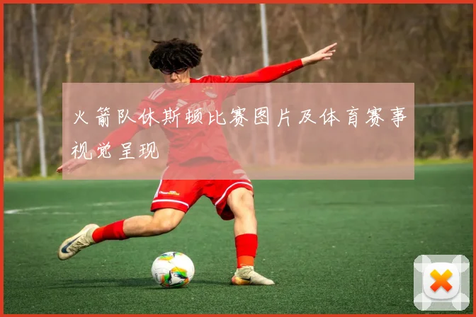 火箭队休斯顿比赛图片及体育赛事视觉呈现