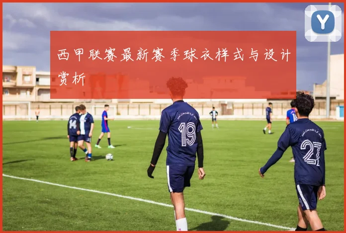 西甲联赛最新赛季球衣样式与设计赏析