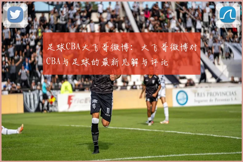 足球CBA大飞哥微博：大飞哥微博对CBA与足球的最新见解与评论