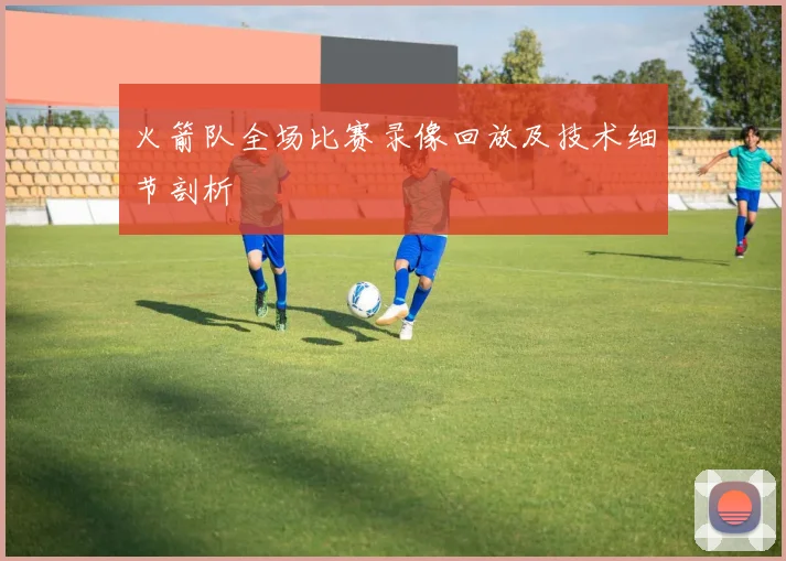 火箭队全场比赛录像回放及技术细节剖析