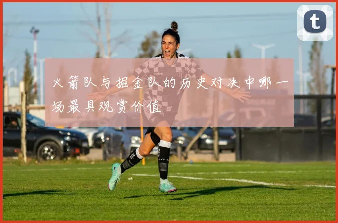 火箭队与掘金队的历史对决中哪一场最具观赏价值